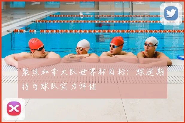 聚焦加拿大队世界杯目标：球迷期待与球队实力评估