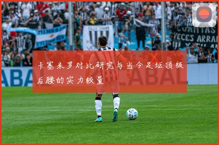 卡塞米罗对比研究与当今足坛顶级后腰的实力较量