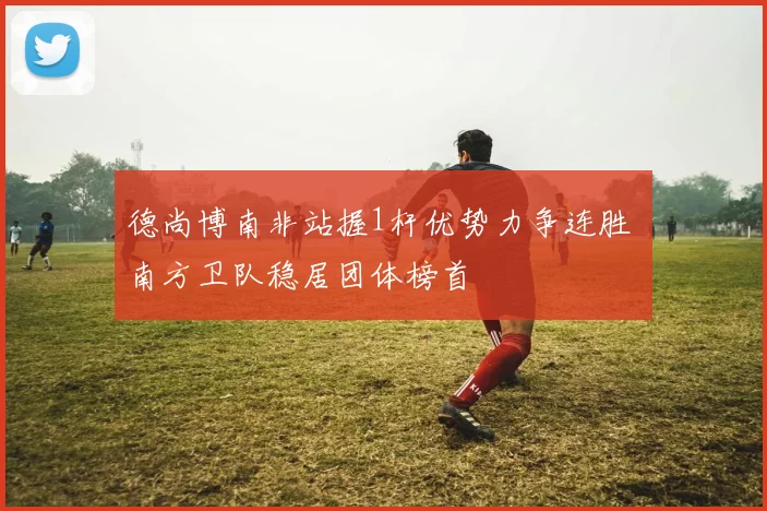 德尚博南非站握1杆优势力争连胜 南方卫队稳居团体榜首